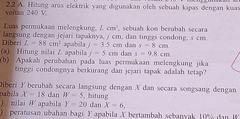 2.2 A. Hitung arus elektrik yang digunakan oleh sebuah kipas dengan kuas 
voltan 240 V. 
Luas permukaan melengkung, Lcm^2 , sebuah kon berubah secara 
langsung dengan jejari tapaknya, j cm, dan tinggi condong, s cm. 
Diberi L=88cm^2 apabila j=3.5cm dan s=8cm. 
(a) Hitung nilai L apabila j=5cm dan s=9.8cm. 
(b) Apakah perubahan pada luas permukaan melengkung jika 
tinggi condongnya berkurang dan jejari tapak adalah tetap? 
Diberi Y berubah secara langsung dengan X dan secara songsang dengan 
pabila X=18 dan W=5 , hitung 
) nilai W apabila Y=20 dan X=6, 
) peratusan ubahan bagi Y apabila X bertambah sebanyak 10% dan W