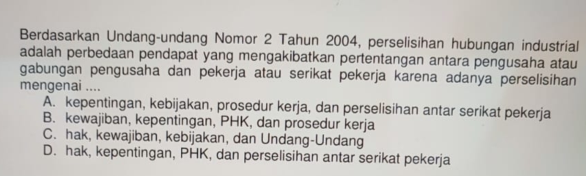 Berdasarkan Undang-undang Nomor 2 Tahun 2004, perselisihan hubungan industrial
adalah perbedaan pendapat yang mengakibatkan pertentangan antara pengusaha atau
gabungan pengusaha dan pekerja atau serikat pekerja karena adanya perselisihan
mengenai ....
A. kepentingan, kebijakan, prosedur kerja, dan perselisihan antar serikat pekerja
B. kewajiban, kepentingan, PHK, dan prosedur kerja
C. hak, kewajiban, kebijakan, dan Undang-Undang
D. hak, kepentingan, PHK, dan perselisihan antar serikat pekerja