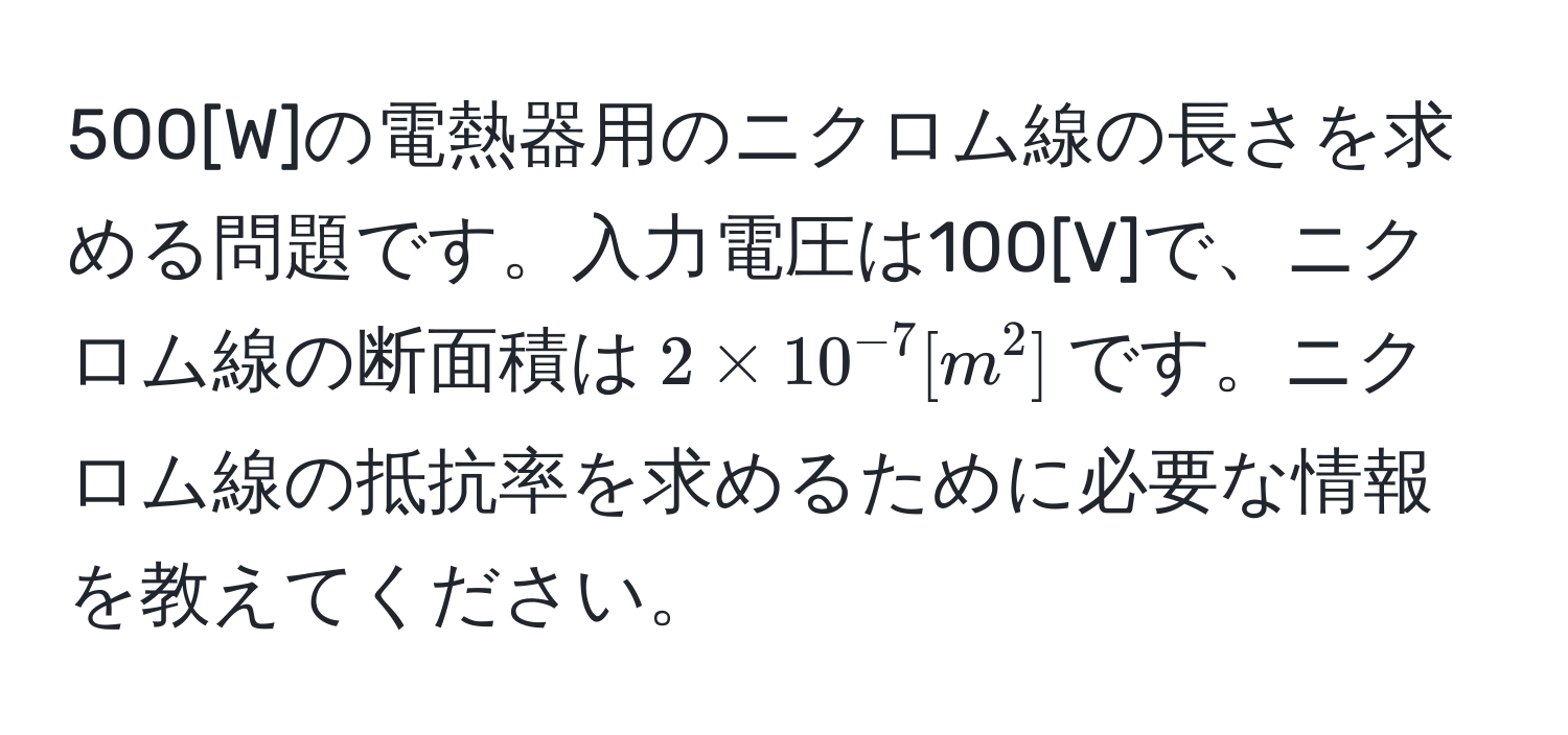 500[W]の電熱器用のニクロム線の長さを求める問題です。入力電圧は100[V]で、ニクロム線の断面積は$2 * 10^(-7)[m^2]$です。ニクロム線の抵抗率を求めるために必要な情報を教えてください。