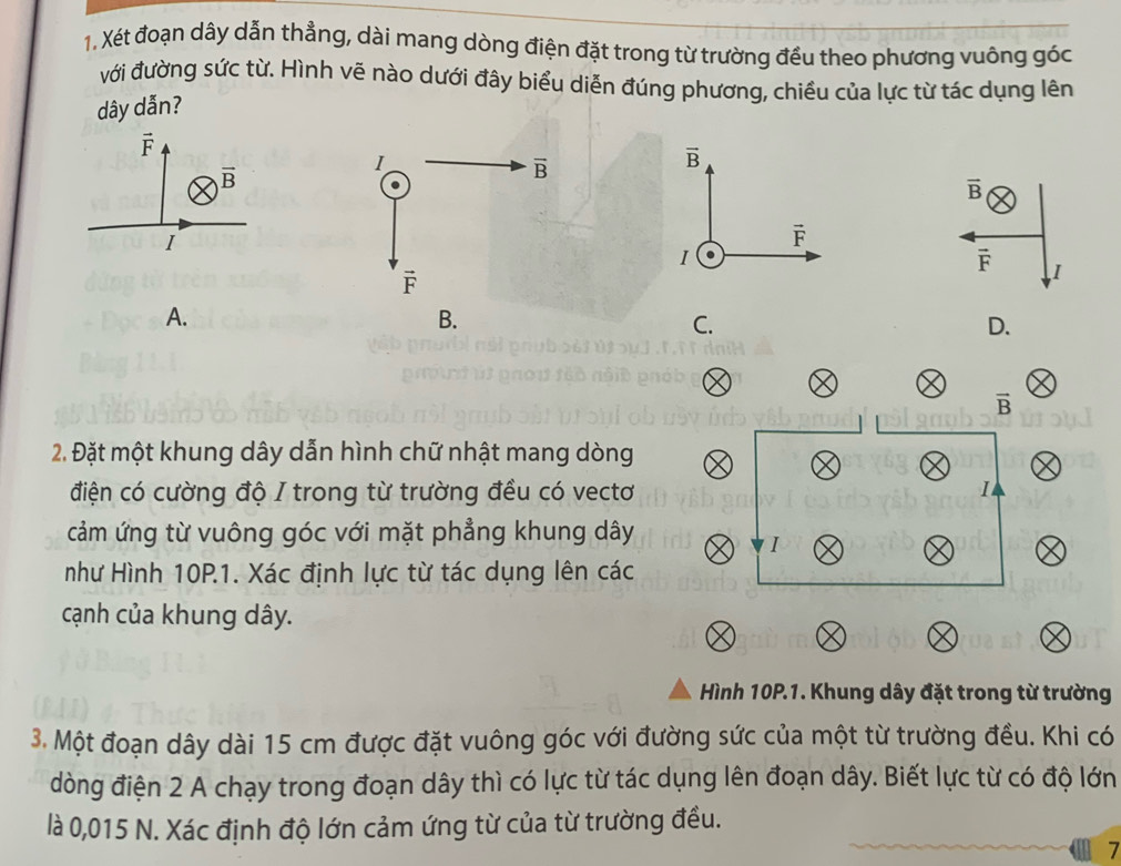 Xét đoạn dây dẫn thẳng, dài mang dòng điện đặt trong từ trường đều theo phương vuông góc
ưới đường sức từ. Hình vẽ nào dưới đây biểu diễn đúng phương, chiều của lực từ tác dụng lên
dây dẫn?
1
overline B
overline B
vector B
vector F
I .
vector F I
vector F
A.
B.
C.
D.
vector B
2. Đặt một khung dây dẫn hình chữ nhật mang dòng
điện có cường độ I trong từ trường đều có vectơ I
cảm ứng từ vuông góc với mặt phẳng khung dây
I
như Hình 10P.1. Xác định lực từ tác dụng lên các
cạnh của khung dây.
Hình 10P.1. Khung dây đặt trong từ trường
3. Một đoạn dây dài 15 cm được đặt vuông góc với đường sức của một từ trường đều. Khi có
dòng điện 2 A chạy trong đoạn dây thì có lực từ tác dụng lên đoạn dây. Biết lực từ có độ lớn
là 0,015 N. Xác định độ lớn cảm ứng từ của từ trường đều.
7