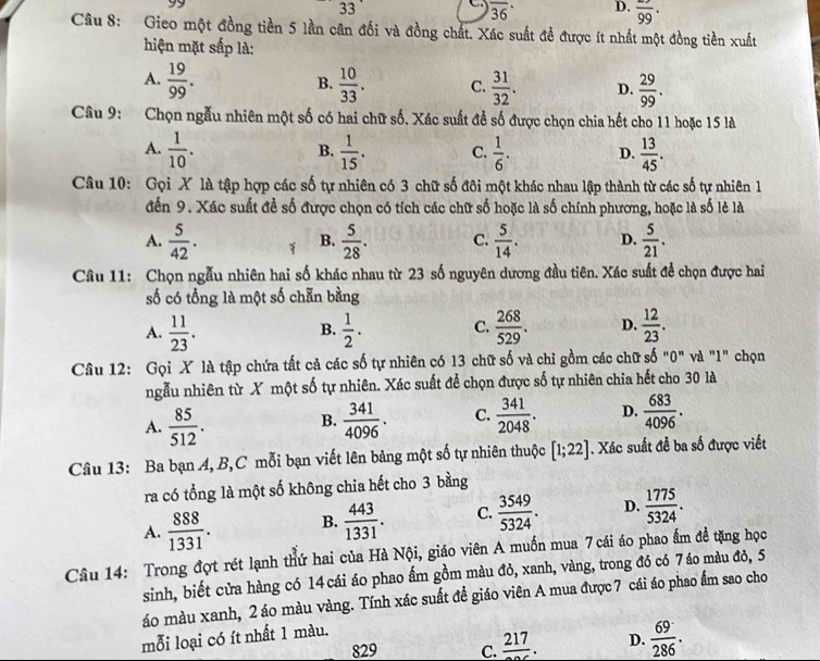 3
overline (36)^(·) D. overline 99·
Câu 8: Gieo một đồng tiền 5 lần cân đối và đồng chất. Xác suất đề được ít nhất một đồng tiền xuất
hiện mặt sắp là:
A.  19/99 .  10/33 . C.  31/32 . D.  29/99 .
B.
Câu 9: Chọn ngẫu nhiên một số có hai chữ số. Xác suất để số được chọn chia hết cho 11 hoặc 15 là
A.  1/10 .  1/15 . C.  1/6 . D.  13/45 .
B.
Câu 10: Gọi X là tập hợp các số tự nhiên có 3 chữ số đôi một khác nhau lập thành từ các số tự nhiên 1
đến 9. Xác suất để số được chọn có tích các chữ số hoặc là số chính phương, hoặc là số lẻ là
A.  5/42 . 1 B.  5/28 . C.  5/14 . D.  5/21 .
Câu 11: Chọn ngẫu nhiên hai số khác nhau từ 23 số nguyên dương đầu tiên. Xác suất để chọn được hai
số có tổng là một số chẵn bằng
A.  11/23 .  1/2 . C.  268/529 . D.  12/23 .
B.
Câu 12: Gọi X là tập chứa tất cả các số tự nhiên có 13 chữ số và chỉ gồm các chữ số "0" và "1" chọn
ngẫu nhiên từ X một số tự nhiên. Xác suất để chọn được số tự nhiên chia hết cho 30 là
A.  85/512 .  341/4096 . C.  341/2048 . D.  683/4096 .
B.
Câu 13: Ba bạn A, B,C mỗi bạn viết lên bảng một số tự nhiên thuộc [1;22]. Xác suất đề ba số được viết
ra có tổng là một số không chia hết cho 3 bằng
A.  888/1331 . B.  443/1331 . C.  3549/5324 . D.  1775/5324 .
Câu 14: Trong đợt rét lạnh thứ hai của Hà Nội, giáo viên A muốn mua 7 cái áo phao ấm đề tặng học
sinh, biết cửa hàng có 14 cái áo phao ấm gồm màu đỏ, xanh, vàng, trong đó có 7áo màu đỏ, 5
áo màu xanh, 2 áo màu vàng. Tính xác suất đề giáo viên A mua được 7 cái áo phao ẩm sao cho
mỗi loại có ít nhất 1 màu.
829 C. frac 217. D.  69/286 .