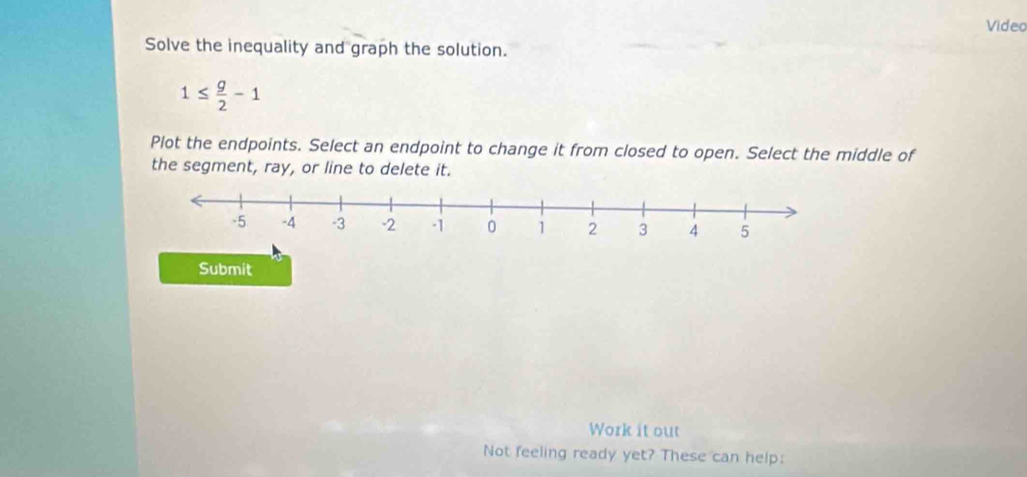 Video 
Solve the inequality and graph the solution.
1≤  g/2 -1
Plot the endpoints. Select an endpoint to change it from closed to open. Select the middle of 
the segment, ray, or line to delete it. 
Submit 
Work it out 
Not feeling ready yet? These can help: