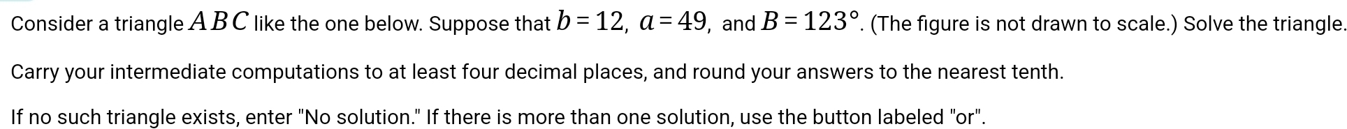 Consider a triangle A B C like the one below. Suppose that b=12, a=49 , and B=123°. (The figure is not drawn to scale.) Solve the triangle 
Carry your intermediate computations to at least four decimal places, and round your answers to the nearest tenth. 
If no such triangle exists, enter "No solution." If there is more than one solution, use the button labeled "or".