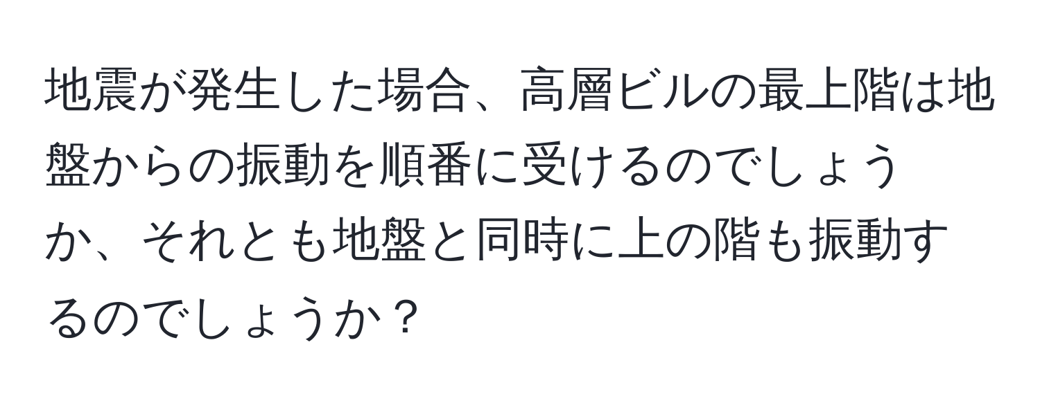 地震が発生した場合、高層ビルの最上階は地盤からの振動を順番に受けるのでしょうか、それとも地盤と同時に上の階も振動するのでしょうか？