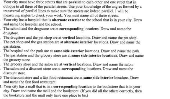 Your city must have three streets that are parallel to each other and one street that is 
oblique to all three of the parallel streets. Use your knowledge of the angles formed by a 
transversal of parallel lines to make sure the streets are indeed parallel. I will be 
measuring angles to check your work. You must name all of these streets. 
Your city has a hospital that is alternate exterior to the school that is in your city. Draw 
and name the hospital and the school. 
The school and the drugstore are at corresponding locations. Draw and name the 
drugstore. 
. The drugstore and the pet shop are at vertical locations. Draw and name the pet shop. 
. The pet shop and the gas station are at alternate interior locations. Draw and name the 
gas station. 
The hospital and the park are at same side exterior locations. Draw and name the park. 
The gas station and the grocery store are at same side interior locations. Draw and name 
the grocery store. 
The grocery store and the salon are at vertical locations. Draw and name the salon. 
. The salon and a discount store are at corresponding locations. Draw and name the 
discount store. 
0. The discount store and a fast food restaurant are at same side interior locations. Draw 
and name the fast food restaurant. 
1. Your city has a mall that is in a corresponding location to the bookstore that is in your 
city. Draw and name the mall and the bookstore. (If you did all the others correctly, then 
the bookstore and the mall only have one place to be.)