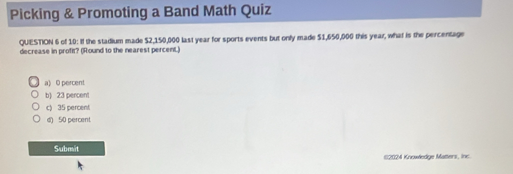 Picking & Promoting a Band Math Quiz
QUESTION 6 of 10: If the stadium made $2,150,000 last year for sports events but only made $1,650,000 this year, what is the percentage
decrease in profit? (Round to the nearest percent.)
a) 0 percent
b) 23 percent
c) 35 percent
d) 50 percent
Submit
$2024 Knowledge Matters, inc