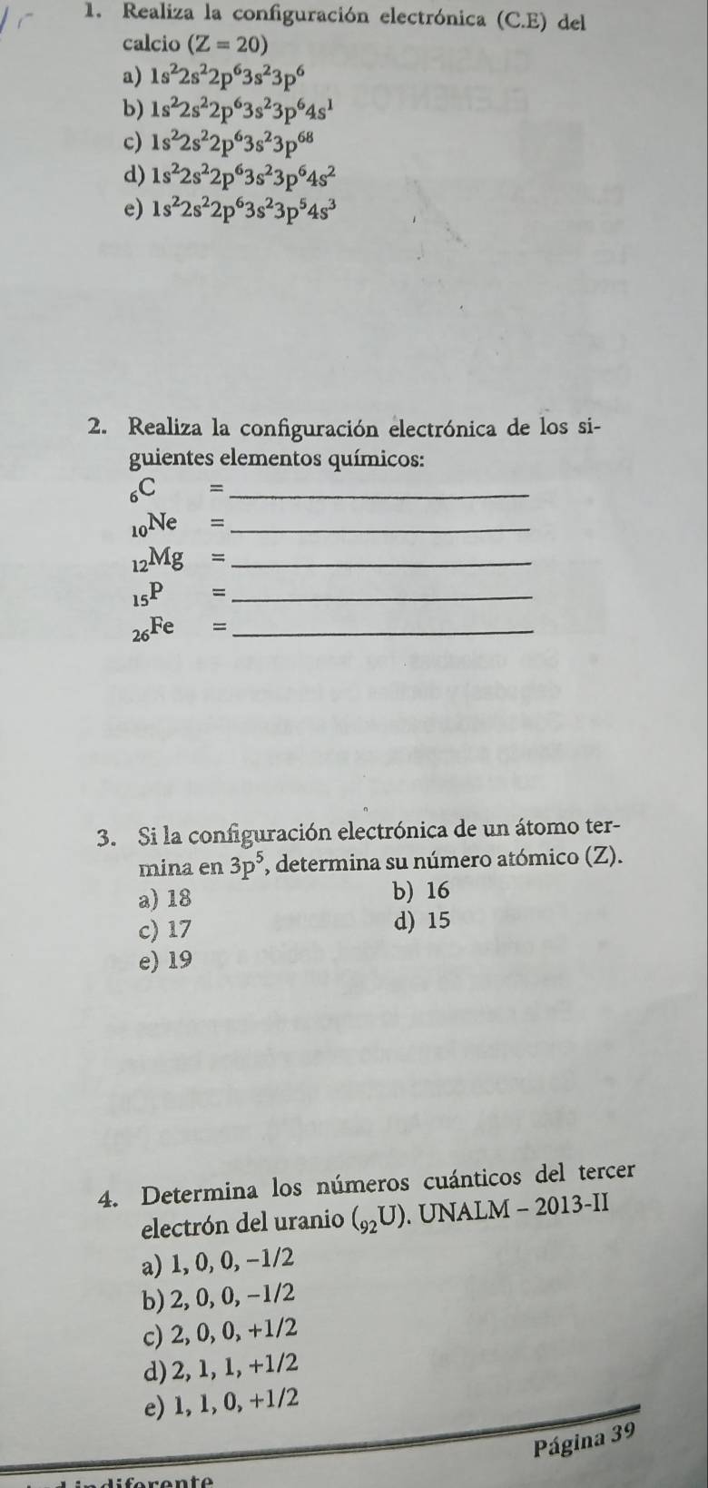 Realiza la configuración electrónica (C.E) del
calcio (Z=20)
a) 1s^22s^22p^63s^23p^6
b) 1s^22s^22p^63s^23p^64s^1
c) 1s^22s^22p^63s^23p^(68)
d) 1s^22s^22p^63s^23p^64s^2
e) 1s^22s^22p^63s^23p^54s^3
2. Realiza la configuración electrónica de los si-
guientes elementos químicos:
_ _6C=
_10Ne= _
_ _12Mg=
_15P= _
_ _26Fe=
3. Si la configuración electrónica de un átomo ter-
mina en 3p^5, , determina su número atómico (Z).
a) 18 b) 16
c) 17 d) 15
e) 19
4. Determina los números cuánticos del tercer
electrón del uranio (_92U). UNALM - 2013-II
a) 1, 0, 0, −1/2
b) 2, 0, 0, -1/2
c) 2, 0, 0, +1/2
d) 2, 1, 1, +1/2
e) 1, 1, 0, +1/2
Página 39