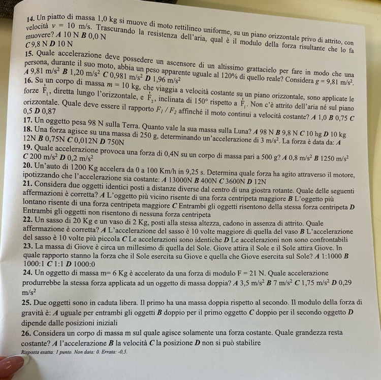 Un piatto di massa 1,0 kg si muove dí moto rettilineo uniforme, su un piano orizzontale privo di attrito, con
muovere? A 10 N B 0,0 N
velocità v=10m/s 4. Trascurando la resistenza dell'aria, qual è il modulo della forza risultante che lo fa
C 9,8 N D 10 N
15. Quale accelerazione deve possedere un ascensore di un altissimo grattacielo per fare in modo che una
ran noto, abbia un peso apparente uguale al 120% di quello reale? Considera g=9,81m/s^2.
A9,81m/s^2 B 1,20m/s^2 C 0,981m/s^2 D 1,96m/s^2
16. Su un corpo di massa m=10kg , che viaggia a velocità costante su un piano orizzontale, sono applicate le
forze overline F_1 , diretta lungo l’orizzontale, e overline F_2 , inclinata di 150° rispetto a overline F_F_1. Non c'è attrito dell’aria né sul piano
orizzontale. Quale deve essere il rapporto
0,5 D 0,87 F_1/F_2 affinché il moto continui a velocità costante? A 1,0 B 0,75 C
17. Un oggetto pesa 98 N sulla Terra. Quanto vale la sua massa sulla Luna? A 98 N B 9,8 N C 10 hg D 10 kg
18. Una forza agisce su una massa di 250 g, determinando un’accelerazione di 3m/s^2. La forza è data da: A
12N B 0,75N C 0,012N D 750N
19. Quale accelerazione provoca una forza di 0,4N su un corpo di massa pari a 500 g?
C 200m/s^2 D 0,2m/s^2 A0,8m/s^2 B 1250m/s^2
20. Un’auto di 1200 Kg accelera da 0 a 100 Km/h in 9,25 s. Determina quale forza ha agito attraverso il motore,
ipotizzando che l’accelerazione sia costante: A 13000N B 400N C 3600N D 12N
21. Considera due oggetti identici posti a distanze diverse dal centro di una giostra rotante. Quale delle seguenti
affermazioni è corretta? A L’oggetto più vicino risente di una forza centripeta maggiore B L’oggetto più
lontano risente di una forza centripeta maggiore C Entrambi gli oggetti risentono della stessa forza centripeta D
Entrambi gli oggetti non risentono di nessuna forza centripeta
22. Un sasso di 20 Kg e un vaso di 2 Kg, posti alla stessa altezza, cadono in assenza di attrito. Quale
affermazione è corretta? A L'accelerazione del sasso è 10 volte maggiore di quella del vaso B L’accelerazione
del sasso è 10 volte più piccola C Le accelerazioni sono identiche D Le accelerazioni non sono confrontabili
23. La massa di Giove è circa un millesimo di quella del Sole. Giove attira il Sole e il Sole attira Giove. In
quale rapporto stanno la forza che il Sole esercita su Giove e quella che Giove esercita sul Sole? A1:1000 B
1000:1 C 1:1 D 1000:0
24. Un oggetto di massa m=6Kg è accelerato da una forza di modulo F=21N. Quale accelerazione
produrrebbe la stessa forza applicata ad un oggetto di massa doppia? A3,5m/s^2B7m/s^2 C 1,75m/s^2 D 0,29
m/s^2
25. Due oggetti sono in caduta libera. Il primo ha una massa doppia rispetto al secondo. Il modulo della forza di
gravità è: A uguale per entrambi gli oggetti B doppio per il primo oggetto C doppio per il secondo oggetto D
dipende dalle posizioni iniziali
26. Considera un corpo di massa m sul quale agisce solamente una forza costante. Quale grandezza resta
costante? A l’accelerazione B la velocità C la posizione D non si può stabilire
Risposta esatta: 1 punto. Non data: 0. Errata: -0,5.