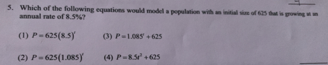 Which of the following equations would model a population with an initial size of 625 that is growing at an
annual rate of 8.5%?
(1) P=625(8.5)' (3) P=1.085'+625
(2) P=625(1.085)' (4) P=8.5t^2+625