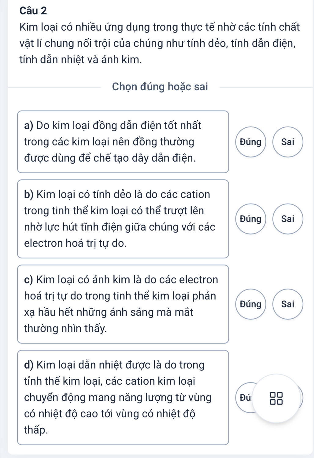 Kim loại có nhiều ứng dụng trong thực tế nhờ các tính chất
vật lí chung nổi trội của chúng như tính dẻo, tính dẫn điện,
tính dẫn nhiệt và ánh kim.
Chọn đúng hoặc sai
a) Do kim loại đồng dẫn điện tốt nhất
trong các kim loại nên đồng thường Đúng Sai
được dùng để chế tạo dây dẫn điện.
b) Kim loại có tính dẻo là do các cation
trong tinh thể kim loại có thể trượt lên
Đúng Sai
nhờ lực hút tĩnh điện giữa chúng với các
electron hoá trị tự do.
c) Kim loại có ánh kim là do các electron
hoá trị tự do trong tinh thể kim loại phản
Đúng Sai
xạ hầu hết những ánh sáng mà mắt
thường nhìn thấy.
d) Kim loại dẫn nhiệt được là do trong
tỉnh thể kim loại, các cation kim loại
chuyển động mang năng lượng từ vùng Đú
có nhiệt độ cao tới vùng có nhiệt độ
thấp.