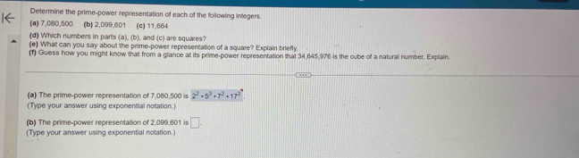 Determine the prime-power representation of each of the following integers. 
(a) 7,080,500 (b) 2,099,601 (c) 11,664
(d) Which numbers in parts (a), (b), and (c) are squares? 
(e) What can you say about the prime-power representation of a square? Explain briefly 
(f) Guess how you might know that from a glance at its prime-power representation that 34,645,976 is the cube of a natural number. Explain. 
(a) The prime-power representation of 7,080,500 is 2^2· 5^3· 7^2· 17^2
(Type your answer using exponential notation.) 
(b) The prime-power representation of 2,099,601 is □. 
(Type your answer using exponential notation.)