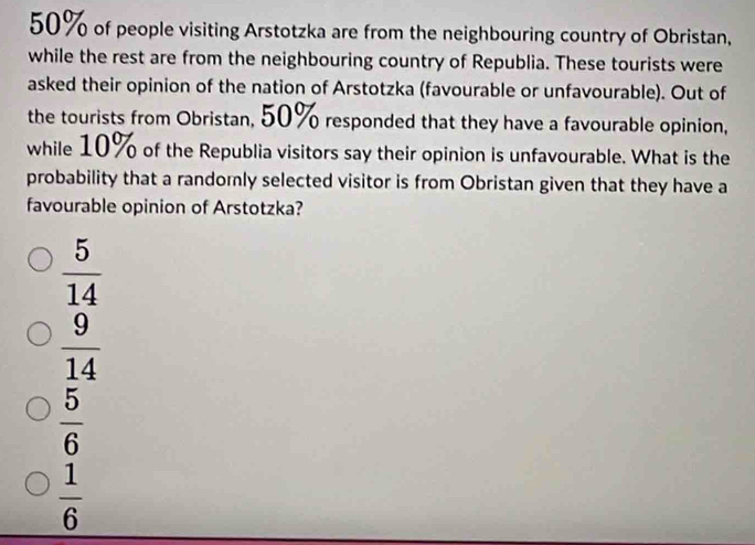 50% of people visiting Arstotzka are from the neighbouring country of Obristan,
while the rest are from the neighbouring country of Republia. These tourists were
asked their opinion of the nation of Arstotzka (favourable or unfavourable). Out of
the tourists from Obristan, 50% responded that they have a favourable opinion,
while 10% of the Republia visitors say their opinion is unfavourable. What is the
probability that a randomly selected visitor is from Obristan given that they have a
favourable opinion of Arstotzka?
 5/14 
 9/14 
 5/6 
 1/6 