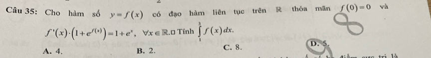 Cho hàm số y=f(x) có đạo hàm liên tục trên R thỏa mãn f(0)=0 và
f'(x)· (1+e^(f(x)))=1+e^x, forall x∈ R R.0 Tính ∈tlimits _1^3f(x)dx.
A. 4. B. 2. C. 8.
D. 5.