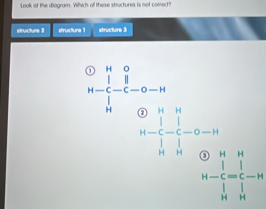 Look at the diagram. Which of these structures is not correct?
structure 2 structure 1 structure 3
A=beginbmatrix 1&0 un 1&-&-c-c 1&0&1 0-H&H H&0&0endbmatrix □ 
□  beginarrayr  H-endarray beginarrayr H - endarray beginarrayr H endarray beginarrayr H -endarray beginarrayr H Cendarray beginarrayr H Cendarray beginarrayr H Hendarray
beginarrayr  H-endarray beginarrayr H | | enclose bt