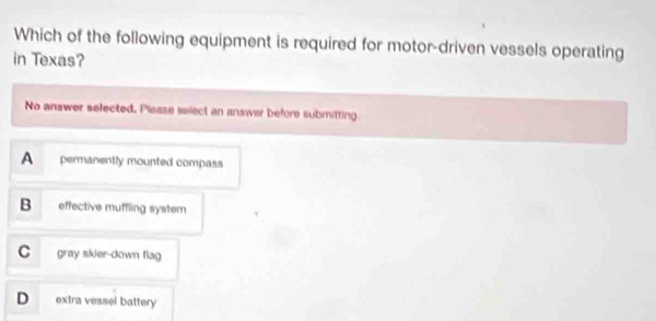 Which of the following equipment is required for motor-driven vessels operating
in Texas?
No answer selected, Plesse select an answer before submitting.
A permanently mounted compass
B effective muffling system
C gray skier-down flag
D extra vessel battery