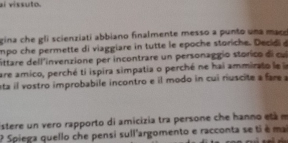 aí vissuto. 
gina che gli scienziati abbiano finalmente messo a punto uma maco 
mpo che permette di viaggiare in tutte le epoche storiche. Decidi 
ittare dell'invenzione per incontrare un personaggio storico de c 
are amico, perché ti ispira simpatia o perché ne hai ammirato le l 
sta il vostro improbabile incontro e il modo in cui riuscite a fare a 
istere un vero rapporto di amicizia tra persone che hanno etá m 
? Spiega quello che pensi sull'argomento e racconta se ti é mai