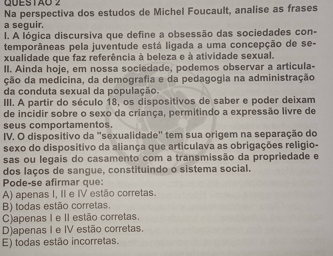 Na perspectiva dos estudos de Michel Foucault, analise as frases
a seguir.
I. A lógica discursiva que define a obsessão das sociedades con-
temporâneas pela juventude está ligada a uma concepção de se-
xualidade que faz referência à beleza e à atividade sexual.
II. Ainda hoje, em nossa sociedade, podemos observar a articula-
ção da medicina, da demografia e da pedagogia na administração
da conduta sexual da população.
III. A partir do século 18, os dispositivos de saber e poder deixam
de incidir sobre o sexo da criança, permitindo a expressão livre de
seus comportamentos.
IV. O dispositivo da "sexualidade" tem sua origem na separação do
sexo do dispositivo da aliança que articulava as obrigações religio-
sas ou legais do casamento com a transmissão da propriedade e
dos laços de sangue, constituindo o sistema social.
Pode-se afirmar que:
A) apenas I, II e IV estão corretas.
B) todas estão corretas.
C)apenas I e II estão corretas.
D)apenas I e IV estão corretas.
E) todas estão incorretas.