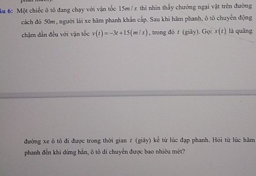 6: Một chiếc ô tô đang chạy với vận tốc 15m/s thì nhìn thấy chướng ngại vật trên đường 
cách đó 50m, người lái xe hãm phanh khẩn cấp. Sau khi hãm phanh, ô tô chuyền động 
chậm dần đều với vận tốc v(t)=-3t+15(m/s) , trong đó t (giây). Gọi s(t) là quāng 
đường xe ô tô đi được trong thời gian t (giây) kể từ lúc đạp phanh. Hỏi từ lúc hãm 
phanh đến khi dừng hẳn, ô tô di chuyển được bao nhiêu mét?