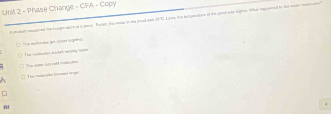 Phase Change - CFA - Copy
A student measured the temperature of a pond.. Earlier, the water in the pond was 18°C Later, the temperature of the pond was higher. What happened to the water molecules?
The molecules got closer together.
The molecules started moving faster
The water lost cold molecules.
A The molecules became larger.
M
4