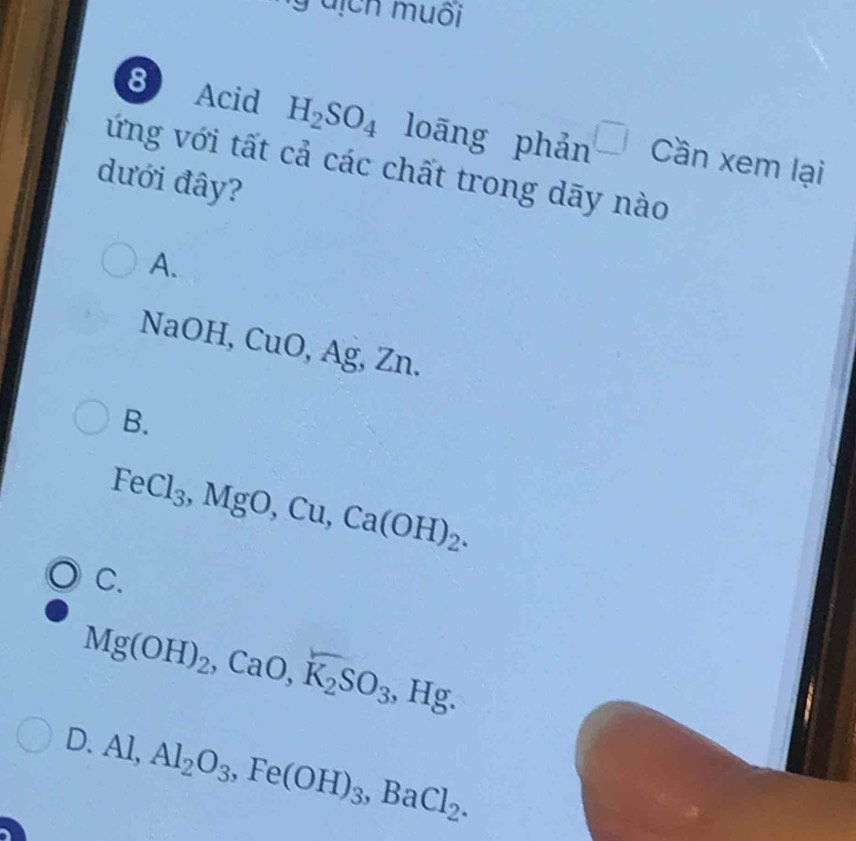 ịch muối
8 Acid H_2SO_4 loāng phản □ Cần xem lại
ứng với tất cả các chất trong dãy nào
dưới đây?
A.
NaOH, CuO, Ag, Zn.
B.
FeCl_3, MgO, Cu, Ca(OH)_2.
C.
Mg(OH)_2, CaO, K_2SO_3, Hg.
D. Al, Al_2O_3, Fe(OH)_3, BaCl_2.