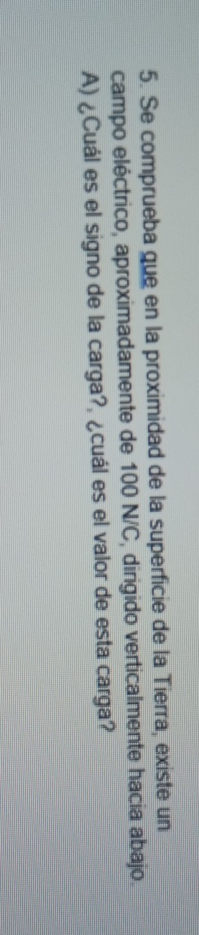 Se comprueba que en la proximidad de la superficie de la Tierra, existe un 
campo eléctrico, aproximadamente de 100 N/C, dirigido verticalmente hacia abajo. 
A) ¿Cuál es el signo de la carga?, ¿cuál es el valor de esta carga?