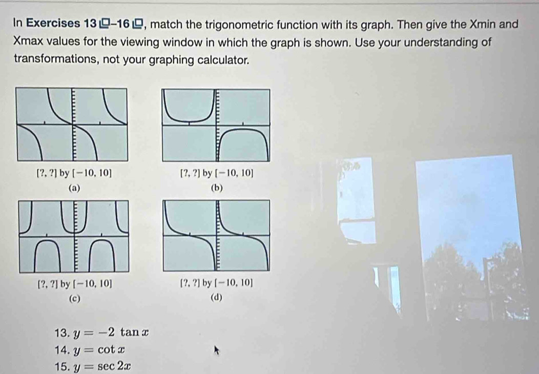 In Exercises 13-16, match the trigonometric function with its graph. Then give the Xmin and
Xmax values for the viewing window in which the graph is shown. Use your understanding of
transformations, not your graphing calculator.
[?,?] by [-10,10] [?,?] by [-10,10]
(a) (b)
[?,?] by [-10,10] [?,?] by [-10,10]
(c) (d)
13. y=-2tan x
14. y=cot x
15. y=sec 2x