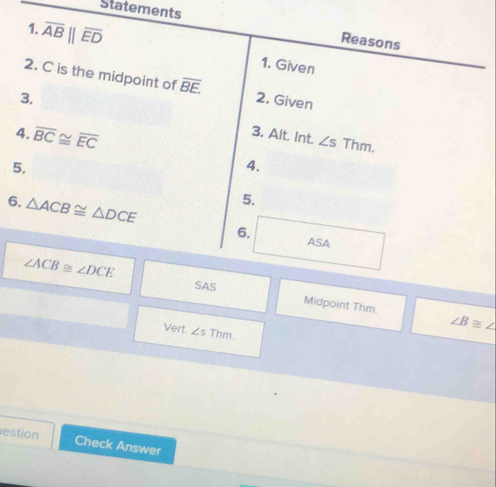 Statements 
Reasons 
1. overline AB||overline ED 1. Given 
2. C is the midpoint of overline BE. 
3. 2. Given 
4. overline BC≌ overline EC 3. Alt. Int. ∠ s Thm. 
5. 
4. 
6. △ ACB≌ △ DCE
5. 
6. 
ASA 
SAS
∠ ACB≌ ∠ DCE Midpoint Thm.
∠ B≌ ∠
Vert. ∠ s Thm. 
estion Check Answer