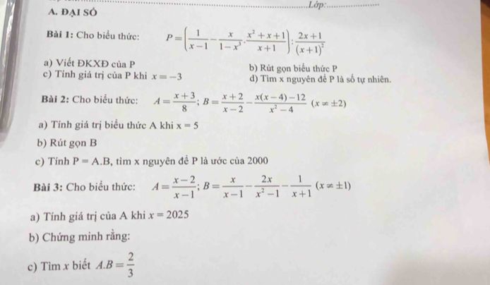 ĐẠI SÓ Lớp:_ 
Bài 1: Cho biểu thức: P=( 1/x-1 - x/1-x^3 ·  (x^2+x+1)/x+1 ):frac 2x+1(x+1)^2
a) Viết ĐKXĐ của P b) Rút gọn biểu thức P
c) Tính giá trị của P khi x=-3 d) Tìm x nguyên đề P là số tự nhiên. 
Bài 2: Cho biểu thức: A= (x+3)/8 ; B= (x+2)/x-2 - (x(x-4)-12)/x^2-4 (x!= ± 2)
a) Tính giá trị biều thức A khi x=5
b) Rút gọn B
c) Tinh P=A.B , tìm x nguyên đề P là ước của 2000 
Bài 3: Cho biểu thức: A= (x-2)/x-1 ; B= x/x-1 - 2x/x^2-1 - 1/x+1 (x!= ± 1)
a) Tính giá trị của A khi x=2025
b) Chứng minh rằng: 
c) Tìm x biết A. B= 2/3 