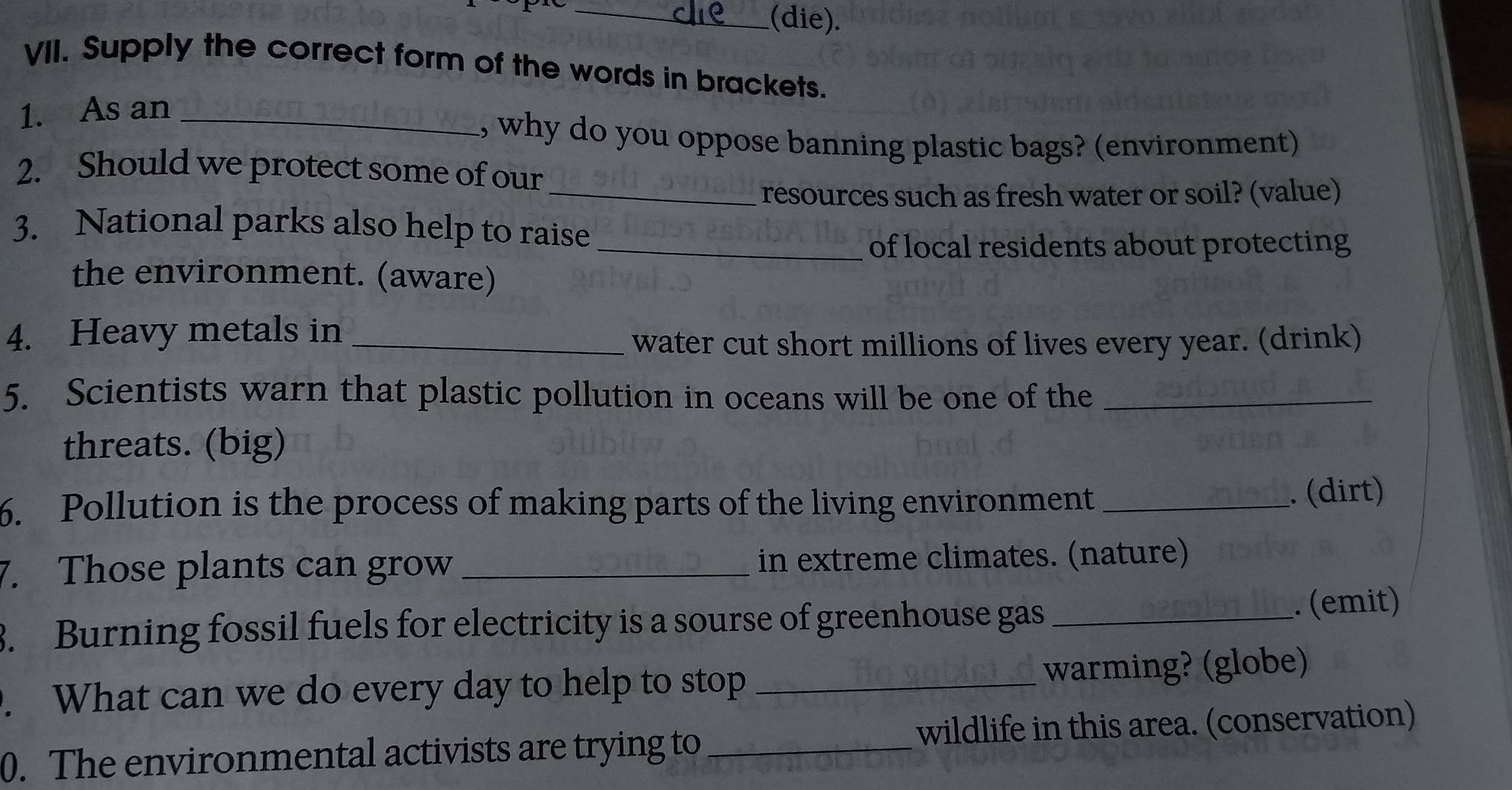 (die). 
VII. Supply the correct form of the words in brackets. 
1. As an_ 
, why do you oppose banning plastic bags? (environment) 
2. Should we protect some of our 
_resources such as fresh water or soil? (value) 
3. National parks also help to raise 
_of local residents about protecting 
the environment. (aware) 
4. Heavy metals in_ 
water cut short millions of lives every year. (drink) 
5. Scientists warn that plastic pollution in oceans will be one of the_ 
threats. (big) 
6. Pollution is the process of making parts of the living environment _. (dirt) 
7. Those plants can grow _in extreme climates. (nature) 
3. Burning fossil fuels for electricity is a sourse of greenhouse gas _. (emit) 
. What can we do every day to help to stop _warming? (globe) 
0. The environmental activists are trying to wildlife in this area. (conservation)