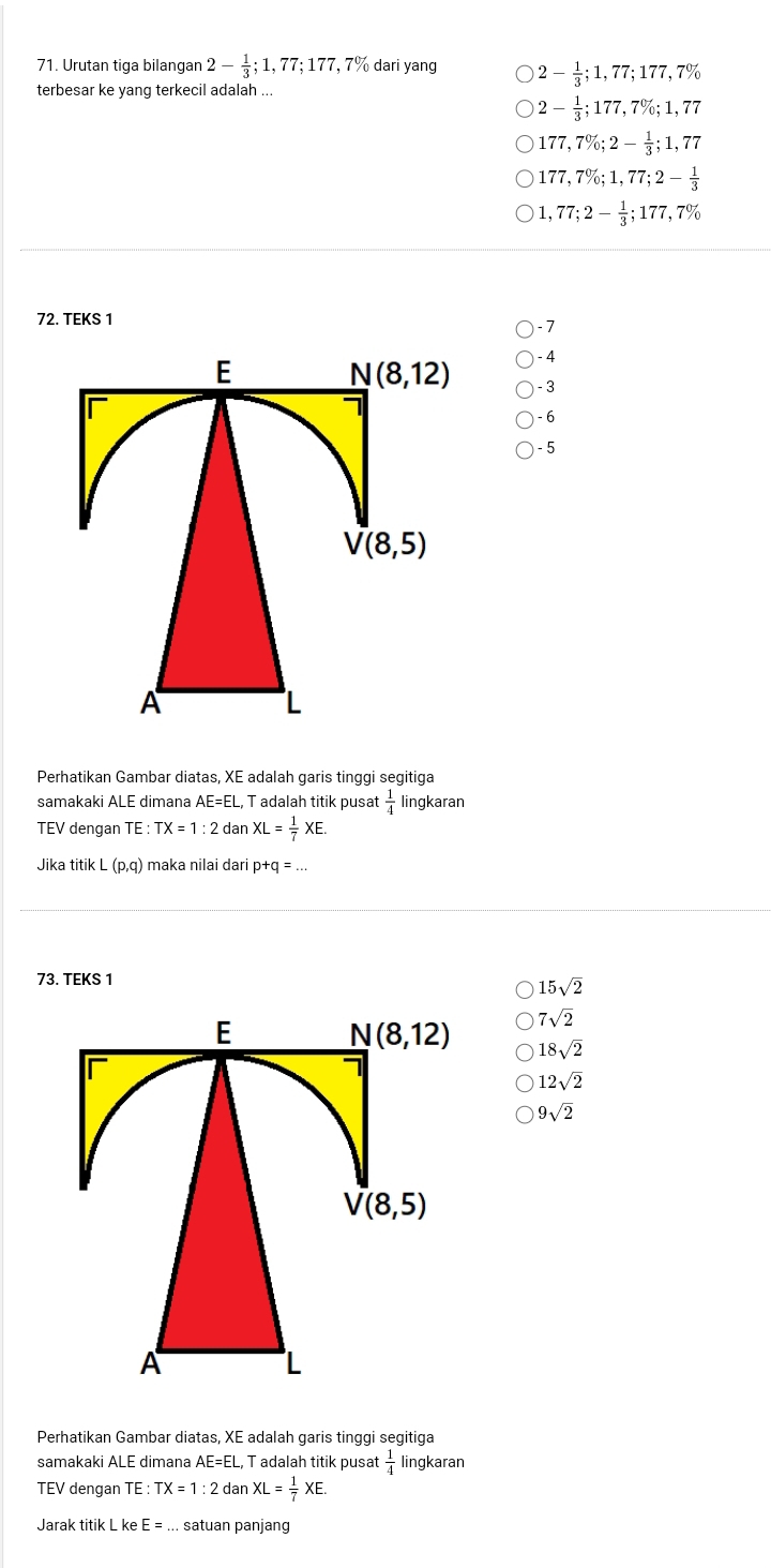 Urutan tiga bilangan 2- 1/3 ;1,77;177,7% dari yang 2- 1/3 ;1,77;177,7%
terbesar ke yang terkecil adalah ...
2- 1/3 ;177,7% ;1,77
177,7% ;2- 1/3 ;1,77
177,7% ;1,77;2- 1/3 
1,77;2- 1/3 ;177,7%
72. TEKS 1 - 7
- 4
- 3
- 6
- 5
Perhatikan Gambar diatas, XE adalah garis tinggi segitiga
samakaki ALE dimana AE=EL , T adalah titik pusat  1/4  lingkaran
TEV dengan TE : TX=1:2danXL= 1/7 XE.
Jika titik L (p,q) maka nilai dari p+q = ...
73. TEKS 1
15sqrt(2)
7sqrt(2)
E N(8,12) 18sqrt(2)
12sqrt(2)
9sqrt(2)
V(8,5)
A
L
Perhatikan Gambar diatas, XE adalah garis tinggi segitiga
samakaki ALE dimana AE=EL, , T adalah titik pusat  1/4  lingkaran
TEV dengan TE : TX=1:2 dan XL= 1/7 XE.
Jarak titik L ke E=... satuan panjang