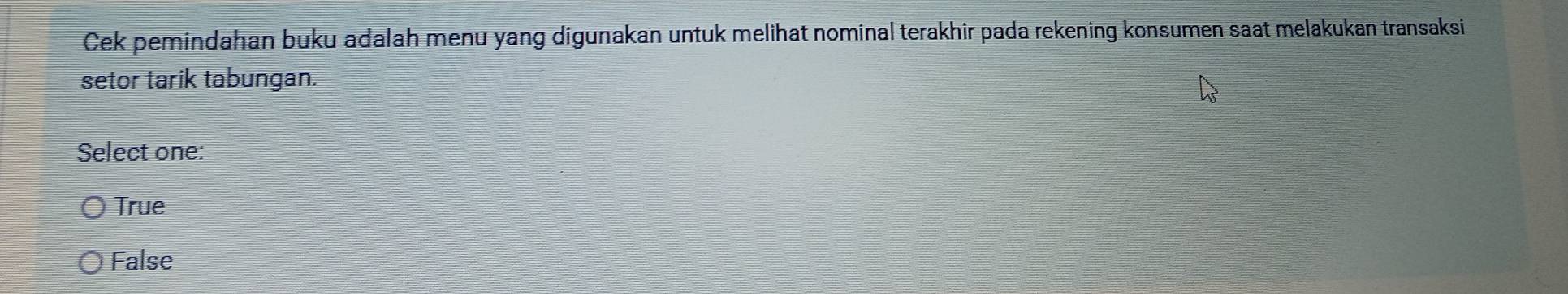 Cek pemindahan buku adalah menu yang digunakan untuk melihat nominal terakhir pada rekening konsumen saat melakukan transaksi
setor tarik tabungan.
Select one:
True
False