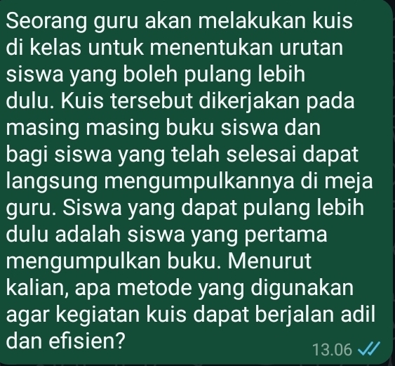 Seorang guru akan melakukan kuis 
di kelas untuk menentukan urutan 
siswa yang boleh pulang lebih 
dulu. Kuis tersebut dikerjakan pada 
masing masing buku siswa dan 
bagi siswa yang telah selesai dapat 
langsung mengumpulkannya di meja 
guru. Siswa yang dapat pulang lebih 
dulu adalah siswa yang pertama 
mengumpulkan buku. Menurut 
kalian, apa metode yang digunakan 
agar kegiatan kuis dapat berjalan adil 
dan efisien?
13.06