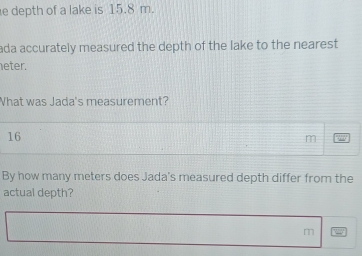 depth of a lake is 15.8 m. 
ada accurately measured the depth of the lake to the nearest 
eter. 
What was Jada's measurement?
16
m
By how many meters does Jada's measured depth differ from the 
actual depth?
m