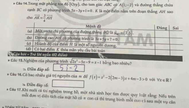 Câu 14.Trong mặt phẳng tọa độ (Oxy) , cho tam giác ABC có A(1;-2) và đường thẳng chứa
cạnh BC có phương trình 5x-3y+1=0. K là một điểm nằm trên đoạn thắng AH sao
cho vector AK= 3/4 vector AH
Câu 15. Nghiệm của phương trình sqrt(2x^2-5x-9)=x-1 bằng bao nhiêu?
* Điền đáp số:
Cầu 16.Có bao nhiêu giá trị nguyên của m đế f(x)=x^2-2(2m-3)x+4m-3>0 với forall x∈ R
* Điền đáp số:
* Câu 17.Khi nuôi cá thí nghiệm trong hồ, một nhà sinh học tìm được quy luật rằng: Nếu trên
mỗi đơn vị diện tích của mặt hồ có # con cá thì trung bình mỗi con cá sau một vụ cân
Toán Tí