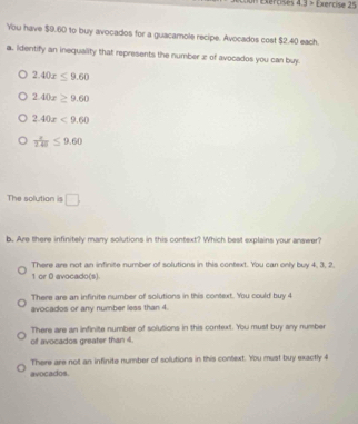 Exerosi 4.3> Exercise 25
You have $9.60 to buy avocados for a guacamole recipe. Avocados cost $2.40 each.
a. Identify an inequality that represents the number æ of avocados you can buy.
2.40x≤ 9.60
2.40x≥ 9.60
2.40x<9.60
frac x≤ 9.6≤ 9.60
The solution is □ 
b. Are there infinitely many solutions in this context? Which best explains your answer?
There are not an infinite number of solutions in this context. You can only buy 4, 3, 2,
1 or D avocado(s)
There are an infinite number of solutions in this context. You could buy 4
avocados or any number less than 4.
There are an infinite number of solutions in this context. You must buy any number
of avocados greater than 4.
There are not an infinite number of solutions in this context. You must buy exactly 4
avocados.