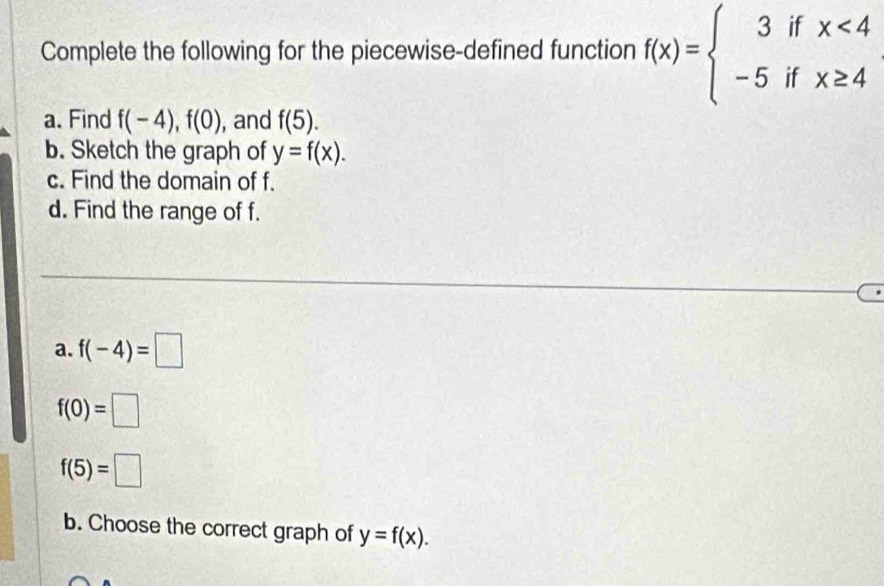 Complete the following for the piecewise-defined function f(x)=beginarrayl 3ifx<4 -5ifx≥ 4endarray.
a. Find f(-4), f(0) , and f(5). 
b. Sketch the graph of y=f(x). 
c. Find the domain of f. 
d. Find the range of f. 
a. f(-4)=□
f(0)=□
f(5)=□
b. Choose the correct graph of y=f(x).