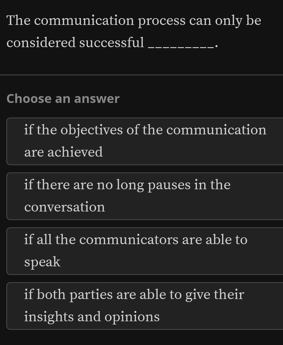 The communication process can only be
considered successful_
Choose an answer
if the objectives of the communication
are achieved
if there are no long pauses in the
conversation
if all the communicators are able to
speak
if both parties are able to give their
insights and opinions