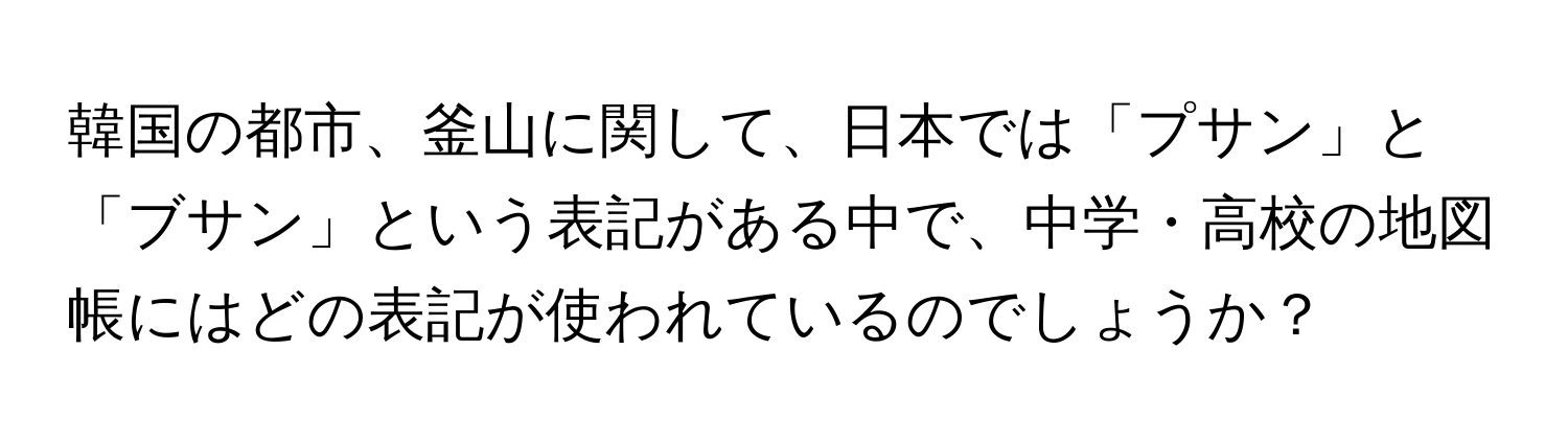 韓国の都市、釜山に関して、日本では「プサン」と「ブサン」という表記がある中で、中学・高校の地図帳にはどの表記が使われているのでしょうか？