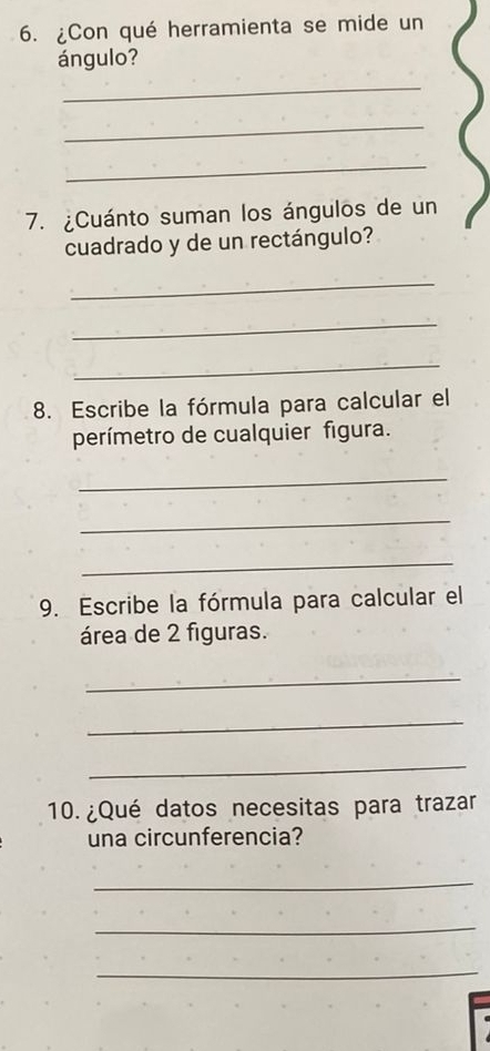 ¿Con qué herramienta se mide un 
ángulo? 
_ 
_ 
_ 
7. ¿Cuánto suman los ángulos de un 
cuadrado y de un rectángulo? 
_ 
_ 
_ 
8. Escribe la fórmula para calcular el 
perímetro de cualquier figura. 
_ 
_ 
_ 
9. Escribe la fórmula para calcular el 
área de 2 figuras. 
_ 
_ 
_ 
10 ¿Qué datos necesitas para trazar 
una circunferencia? 
_ 
_ 
_