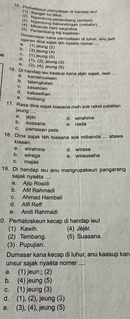 Perhatikeun parnyataan di handap leu!
(1) Kauger ku diksi.
(2) Ngandung perlambang (simbol).
(3) Ngandung babandingan (métafor)
(4) Mibanda harti saujratna.
(5) Perlambang hiji kajaidan.
Dunamasar kana parnyataan di luhur, anu jadi
ugeran dina sajak téh nyaéta nomer ....
a. (1) jeung (2)
b. (3) jeung (4)
b c. (1) jeung (5)
d. (1), (2), jeung (3)
e. (3), (4), jeung (5)
16. Di handap ieu kaasup kana jéjér sajak, iwal ....
a. kamanusiaan
b. tatangkalan
c. sasatoan
d. kakawihan
e. inohong
17. Rasa dina sajak biasana mah sok raket patalian
jeung ....
a. jéjér d. wirahma
b. suasana e. nada
c. pamasan peta
18. Dina sajak téh biasana sok mibanda ... atawa
kiasan.
a. wirahma d. wirasa
b. wiraga e. wirausaha
c. majas
19. Di handap ieu anu mangrupakeun pangarang
sajak nyaéta ....
a. Ajip Rosidi
b. Afif Rahmadi
c. Ahmad Hambali
d. Alfi Reff
e. Andi Rahmadi
0. Perhatoskeun kecap di handap ieu!
(1) Kawih. (4) Jéjér.
(2) Tembang. (5) Suasana.
(3) Pupujian.
Dumasar kana kecap di luhur, anu kaasup kan
unsur sajak nyaéta nomer ....
a. (1) jeung (2)
b. (4) jeung (5)
c. (1) jeung (3)
d. (1), (2), jeung (3)
e. (3), (4), jeung (5)