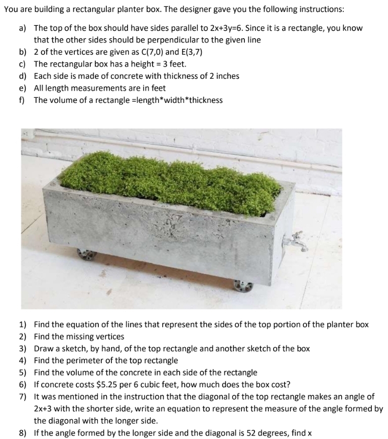 You are building a rectangular planter box. The designer gave you the following instructions: 
a) The top of the box should have sides parallel to 2x+3y=6. Since it is a rectangle, you know 
that the other sides should be perpendicular to the given line 
b) 2 of the vertices are given as C(7,0) and E(3,7)
c) The rectangular box has a height = 3 feet. 
d) Each side is made of concrete with thickness of 2 inches
e) All length measurements are in feet
f) The volume of a rectangle =length*width*thickness 
1) Find the equation of the lines that represent the sides of the top portion of the planter box 
2) Find the missing vertices 
3) Draw a sketch, by hand, of the top rectangle and another sketch of the box 
4) Find the perimeter of the top rectangle 
5) Find the volume of the concrete in each side of the rectangle 
6) If concrete costs $5.25 per 6 cubic feet, how much does the box cost? 
7) It was mentioned in the instruction that the diagonal of the top rectangle makes an angle of
2x+3 with the shorter side, write an equation to represent the measure of the angle formed by 
the diagonal with the longer side. 
8) If the angle formed by the longer side and the diagonal is 52 degrees, find x