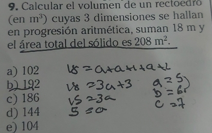 Calcular el volumen de un rectoedró
(en m^3) cuyas 3 dimensiones se hallan
en progresión aritmética, suman 18 m y
el área total del sólido es 208m^2.
a) 102
b) 192
c) 186
d) 144
e) 104