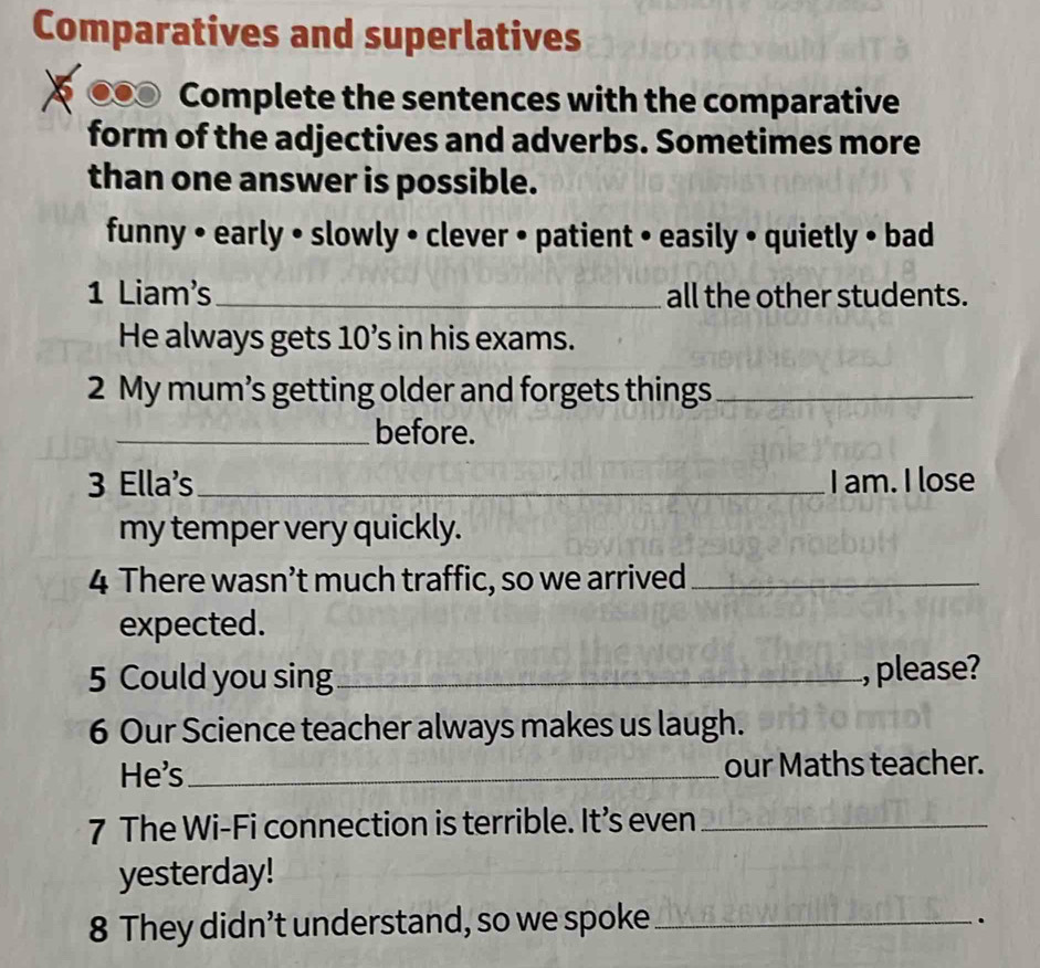 Comparatives and superlatives 
Complete the sentences with the comparative 
form of the adjectives and adverbs. Sometimes more 
than one answer is possible. 
funny • early • slowly • clever • patient • easily • quietly • bad 
1 Liam's_ all the other students. 
He always gets 10’s in his exams. 
2 My mum’s getting older and forgets things_ 
_before. 
3 Ella's_ I am. I lose 
my temper very quickly. 
4 There wasn’t much traffic, so we arrived_ 
expected. 
5 Could you sing_ , please? 
6 Our Science teacher always makes us laugh. 
He's _our Maths teacher. 
7 The Wi-Fi connection is terrible. It’s even_ 
yesterday! 
8 They didn’t understand, so we spoke_ 
.