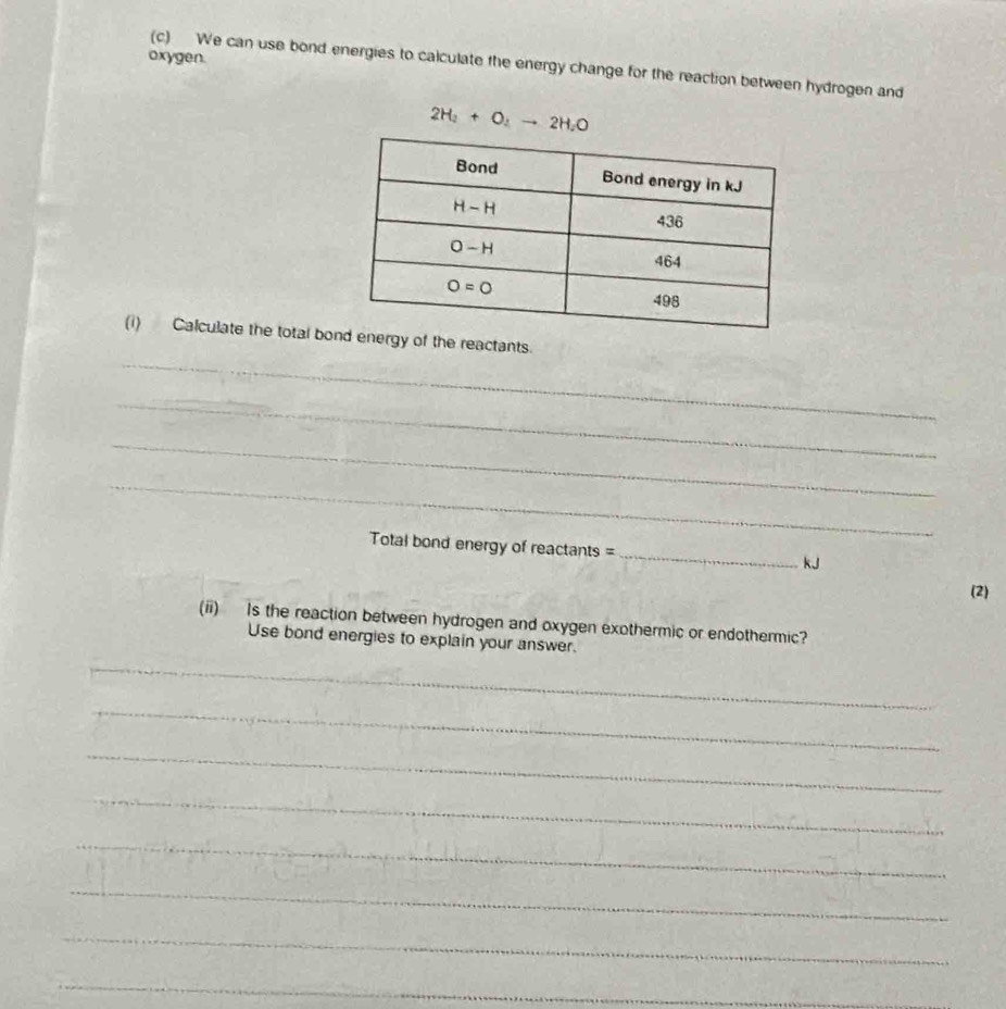 oxygen.
(c) We can use bond energies to calculate the energy change for the reaction between hydrogen and
2H_2+O_2to 2H_2O
_
(i) Calculate the total borgy of the reactants.
_
_
_
Total bond energy of reactants =_ kJ
(2)
(ii) Is the reaction between hydrogen and oxygen exothermic or endothermic?
Use bond energies to explain your answer.
_
_
_
_
_
_
_
_