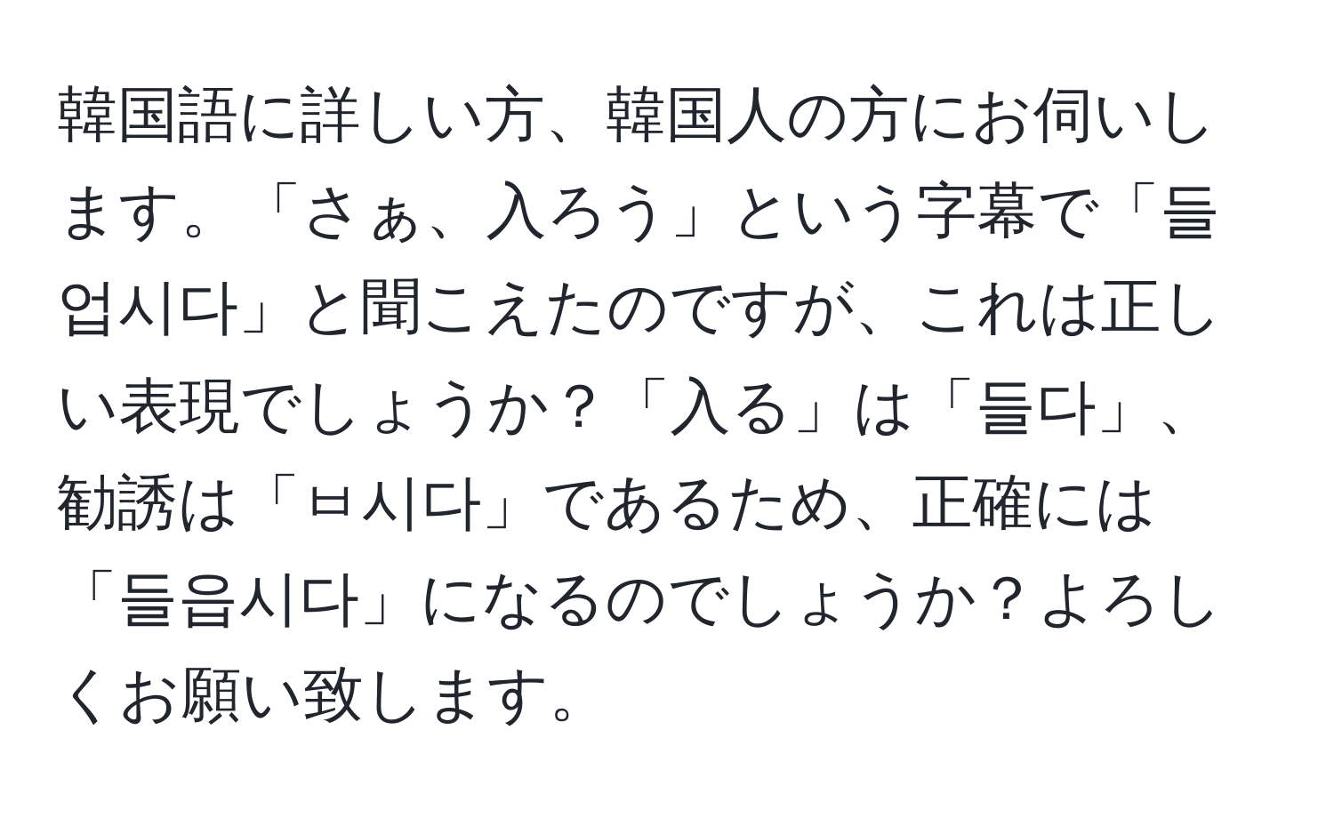 韓国語に詳しい方、韓国人の方にお伺いします。「さぁ、入ろう」という字幕で「들업시다」と聞こえたのですが、これは正しい表現でしょうか？「入る」は「들다」、勧誘は「ㅂ시다」であるため、正確には「들읍시다」になるのでしょうか？よろしくお願い致します。