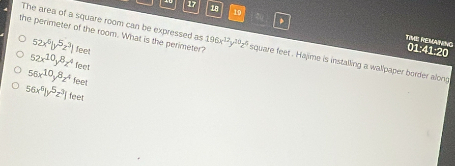 17 18 19
、
The area of a square room can be expressed as
TIME REMAINING 01:41:20
52x^6|y^5z^3| feet
the perimeter of the room. What is the perimeter? 196x^(12)y^(10)z^6 square feet. Hajime is installing a wallpaper border along
52x^(10)y^8z^4 feet
56x^(10)y^8z^4 feet
56x^6|y^5z^3| feet