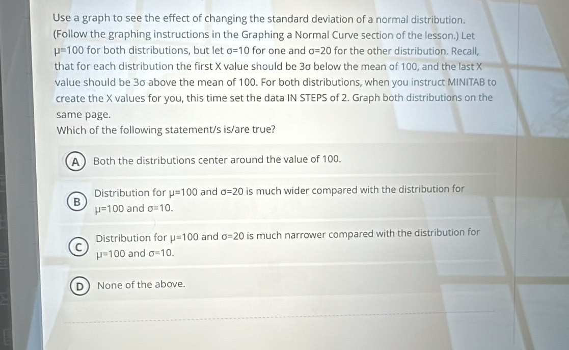 Use a graph to see the effect of changing the standard deviation of a normal distribution.
(Follow the graphing instructions in the Graphing a Normal Curve section of the lesson.) Let
mu =100 for both distributions, but let sigma =10 for one and sigma =20 for the other distribution. Recall,
that for each distribution the first X value should be 3σ below the mean of 100, and the last X
value should be 3σ above the mean of 100. For both distributions, when you instruct MINITAB to
create the X values for you, this time set the data IN STEPS of 2. Graph both distributions on the
same page.
Which of the following statement/s is/are true?
A  Both the distributions center around the value of 100.
Distribution for mu =100 and sigma =20 is much wider compared with the distribution for
B and sigma =10.
mu =100
Distribution for mu =100 and sigma =20 is much narrower compared with the distribution for
C and sigma =10.
mu =100
D None of the above.