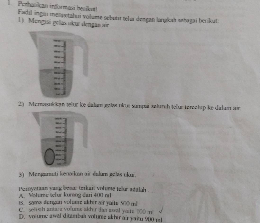 Perhatikan informasi berikut!
Fadil ingin mengetahui volume sebutir telur dengan langkah sebagai berikut:
1) Mengisi gelas ukur dengan air
2) Memasukkan telur ke dalam gelas ukur sampai seluruh telur tercelup ke dalam air.
3) Mengamati kenaikan air dalam gelas ukur.
Pernyataan yang benar terkait volume telur adalah .. .
A. Volume telur kurang dari 400 ml
B. sama dengan volume akhir air yaitu 500 ml
C. selisih antara volume akhir dan awal yaitu 100 ml
D. volume awal ditambah volume akhir air yaitu 900 ml