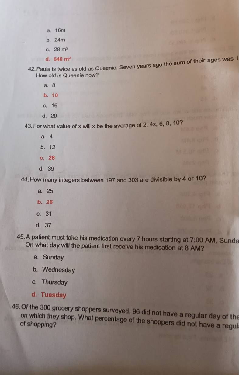 a. 16m
b. 24m
C. 28m^2
d. 640m^2
42. Paula is twice as old as Queenie. Seven years ago the sum of their ages was 1
How old is Queenie now?
a. 8
b. 10
c. 16
d. 20
43. For what value of x will x be the average of 2, 4x, 6, 8, 10?
a. 4
b. 12
c. 26
d. 39
44. How many integers between 197 and 303 are divisible by 4 or 10?
a. 25
b. 26
c. 31
d. 37
45.A patient must take his medication every 7 hours starting at 7:00 AM, Sunda
On what day will the patient first receive his medication at 8 AM?
a. Sunday
b. Wednesday
c. Thursday
d. Tuesday
46.Of the 300 grocery shoppers surveyed, 96 did not have a regular day of the
on which they shop. What percentage of the shoppers did not have a regul
of shopping?