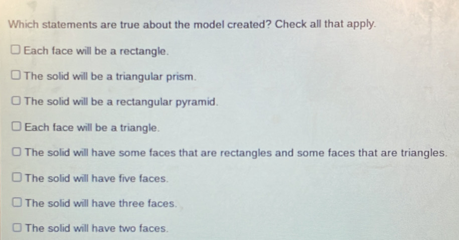 Which statements are true about the model created? Check all that apply.
Each face will be a rectangle.
The solid will be a triangular prism.
The solid will be a rectangular pyramid.
Each face will be a triangle.
The solid will have some faces that are rectangles and some faces that are triangles.
The solid will have five faces.
The solid will have three faces.
The solid will have two faces.